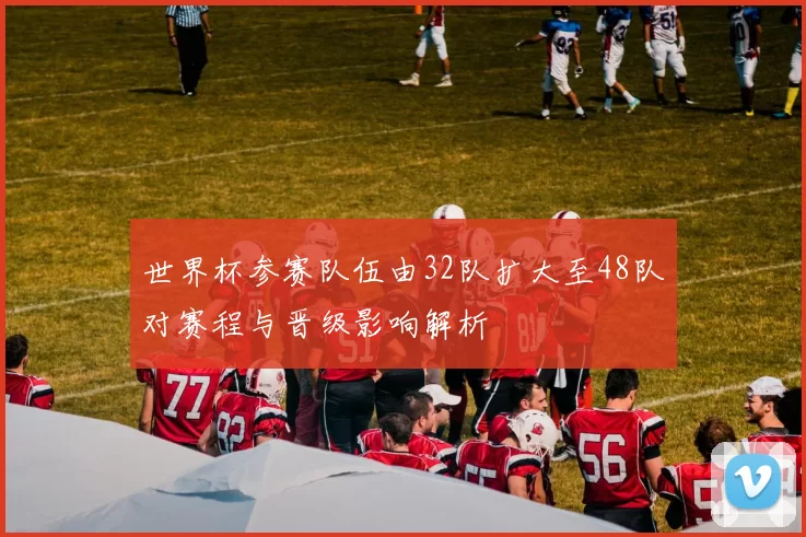 世界杯参赛队伍由32队扩大至48队对赛程与晋级影响解析