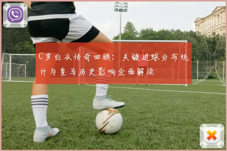 C罗白衣传奇回顾：关键进球分布统计与皇马历史影响全面解读