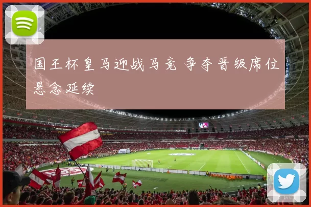 国王杯皇马迎战马竞 争夺晋级席位悬念延续