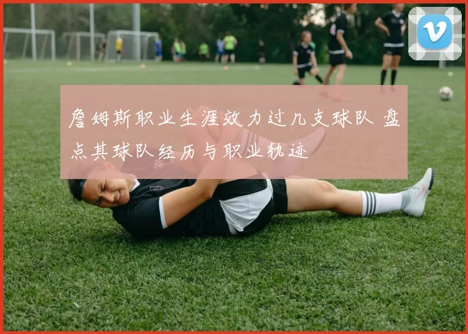 詹姆斯职业生涯效力过几支球队 盘点其球队经历与职业轨迹