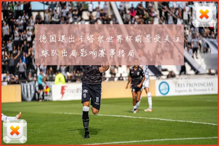 德国退出卡塔尔世界杯前景受关注 球队出局影响赛事格局