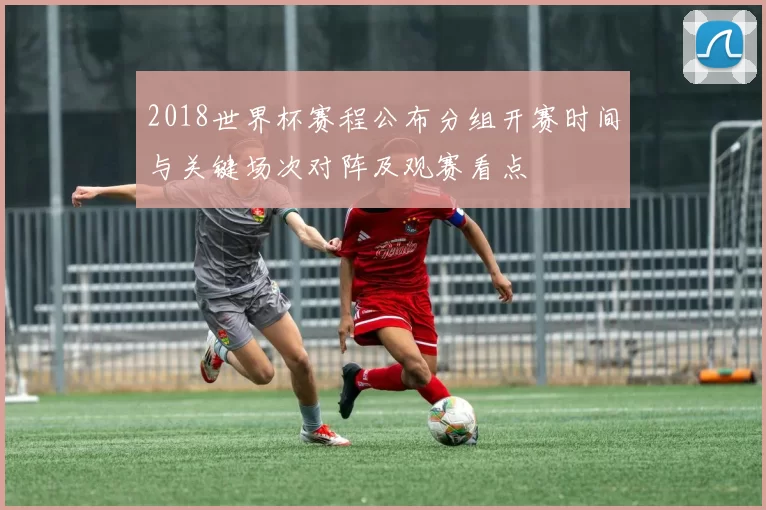 2018世界杯赛程公布分组开赛时间与关键场次对阵及观赛看点