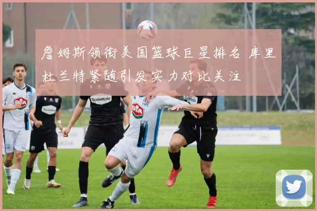 詹姆斯领衔美国篮球巨星排名 库里杜兰特紧随引发实力对比关注