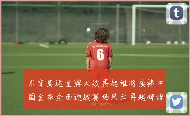 东京奥运金牌大战再起谁将接棒中国金花全面迎战赛场风云再起辉煌