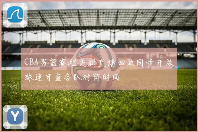 CBA男篮赛程更新直播回放同步开放球迷可查各队对阵时间