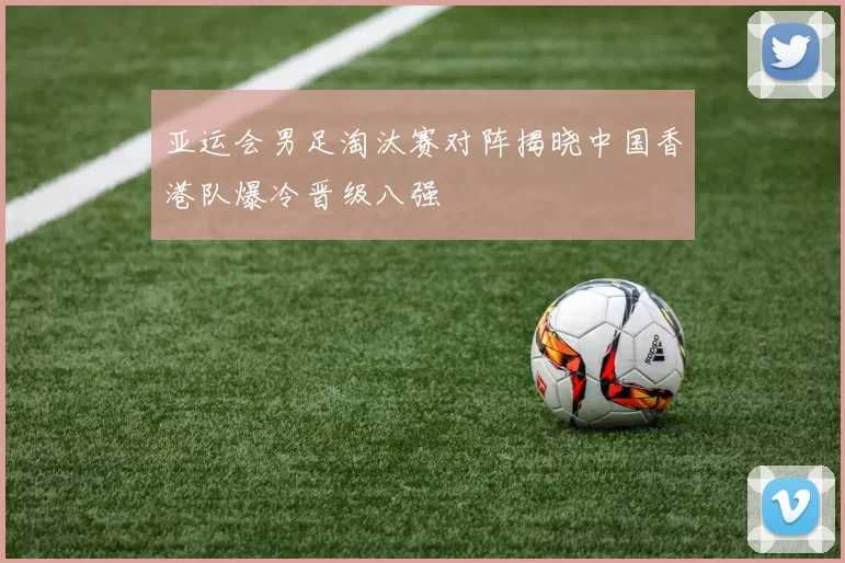 亚运会男足淘汰赛对阵揭晓中国香港队爆冷晋级八强